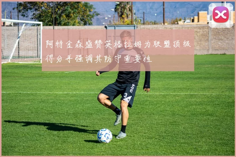 阿特金森盛赞英格拉姆为联盟顶级得分手强调其防守重要性