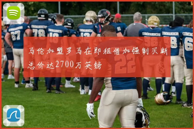 马伦加盟罗马在即租借加强制买断总价达2700万英镑