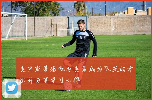 克里斯蒂感慨与克莱成为队友的幸运并分享学习心得