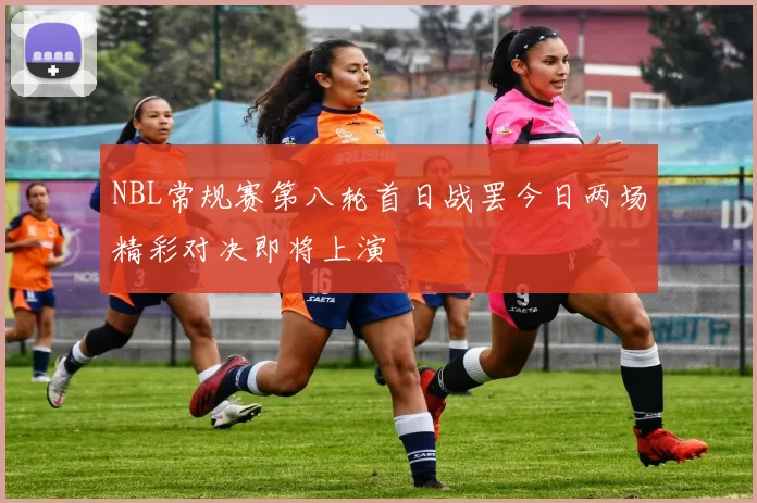NBL常规赛第八轮首日战罢今日两场精彩对决即将上演