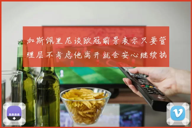 加斯佩里尼谈欧冠前景表示只要管理层不考虑他离开就会安心继续执教