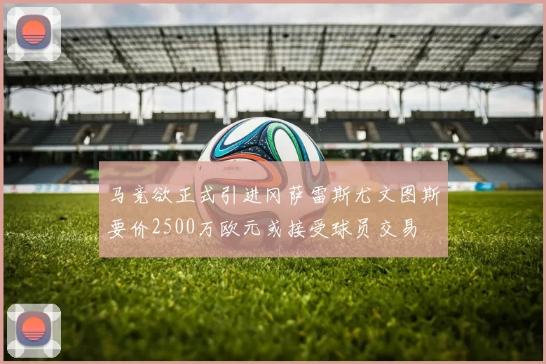 马竞欲正式引进冈萨雷斯尤文图斯要价2500万欧元或接受球员交易