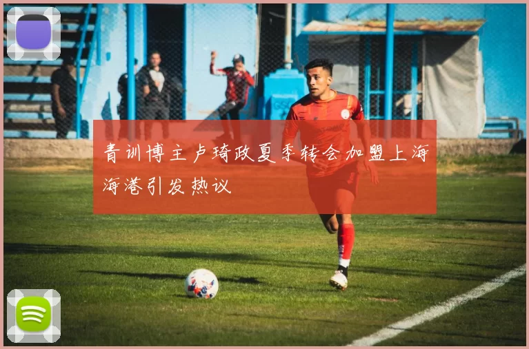 青训博主卢琦政夏季转会加盟上海海港引发热议