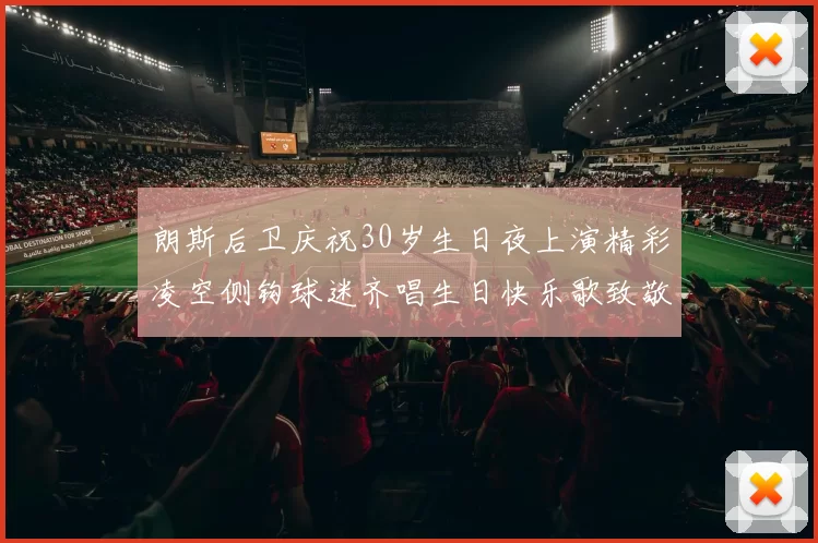 朗斯后卫庆祝30岁生日夜上演精彩凌空侧钩球迷齐唱生日快乐歌致敬