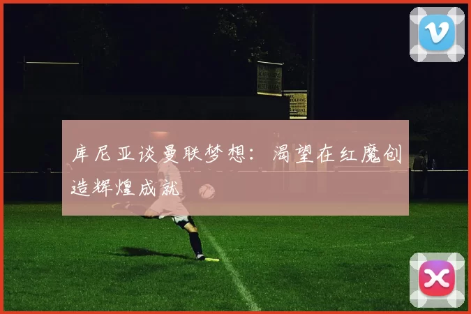 库尼亚谈曼联梦想：渴望在红魔创造辉煌成就