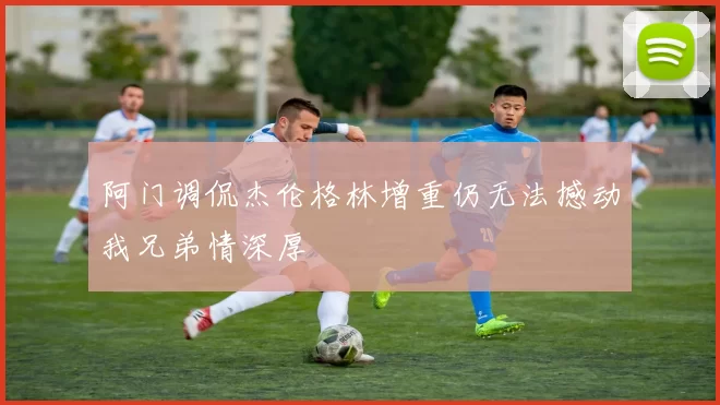 阿门调侃杰伦格林增重仍无法撼动我兄弟情深厚