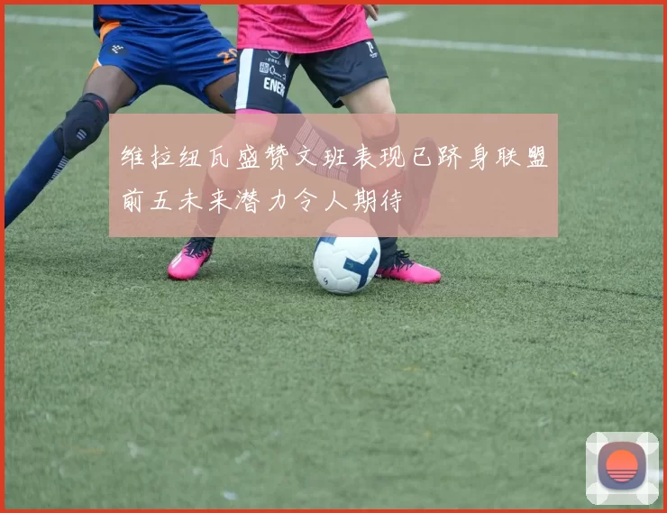 维拉纽瓦盛赞文班表现已跻身联盟前五未来潜力令人期待