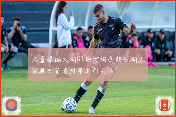 流量爆棚火湖G1热搜词条频现湖人战胜火箭名列第七引关注
