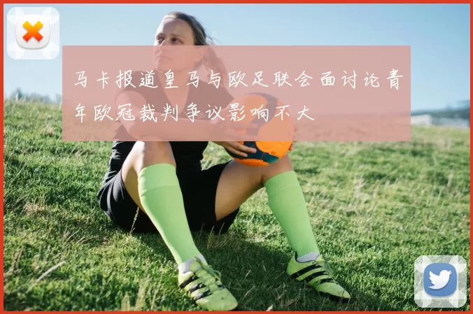 马卡报道皇马与欧足联会面讨论青年欧冠裁判争议影响不大