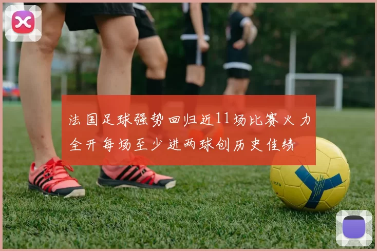 法国足球强势回归近11场比赛火力全开每场至少进两球创历史佳绩